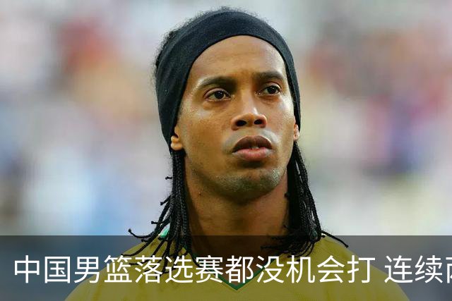 中国男篮落选赛都没机会打 连续两届无缘奥运